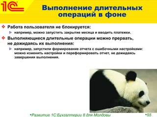 •Развитие 1С:Бухгалтерии 8 для Молдовы •55
Выполнение длительных
операций в фоне
Работа пользователя не блокируется:
например, можно запустить закрытие месяца и вводить платежки.
Выполняющиеся длительные операции можно прервать,
не дожидаясь их выполнения:
например, запустили формирование отчета с ошибочными настройками:
можно изменить настройки и переформировать отчет, не дожидаясь
завершения выполнения.
 