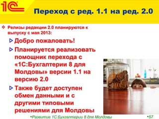 •Развитие 1С:Бухгалтерии 8 для Молдовы •57
Переход с ред. 1.1 на ред. 2.0
Релизы редакции 2.0 планируются к
выпуску с мая 2013:
Добро пожаловать!
Планируется реализовать
помощник перехода с
«1С:Бухгалтерии 8 для
Молдовы» версии 1.1 на
версию 2.0
Также будет доступен
обмен данными и с
другими типовыми
решениями для Молдовы
 