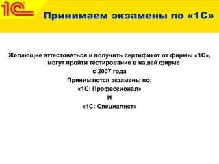 Принимаем экзамены по «1С»
Желающие аттестоваться и получить сертификат от фирмы «1С»,
могут пройти тестирование в нашей фирме
с 2007 года
Принимаются экзамены по:
«1С: Профессионал»
И
«1С: Специалист»
 