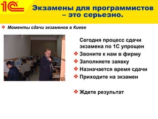Экзамены для программистов
– это серьезно.
Моменты сдачи экзаменов в Киеве
Сегодня процесс сдачи
экзамена по 1С упрощен
Звоните к нам в фирму
Заполняете заявку
Назначается время сдачи
Приходите на экзамен
Ждете результат
 