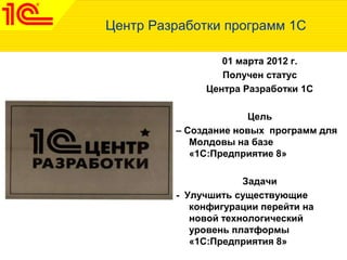 Центр Разработки программ 1С
01 марта 2012 г.
Получен статус
Центра Разработки 1С
Цель
– Создание новых программ для
Молдовы на базе
«1С:Предприятие 8»
Задачи
- Улучшить существующие
конфигурации перейти на
новой технологический
уровень платформы
«1С:Предприятия 8»
 