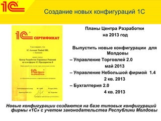 Создание новых конфигураций 1С
Планы Центра Разработки
на 2013 год
Выпустить новые конфигурации для
Молдовы
– Управление Торговлей 2.0
май 2013
– Управление Небольшой фирмой 1.4
2 кв. 2013
– Бухгалтерия 2.0
4 кв. 2013
Новые конфигурации создаются на базе типовых конфигураций
фирмы «1С» с учетом законодательства Республики Молдовы
 
