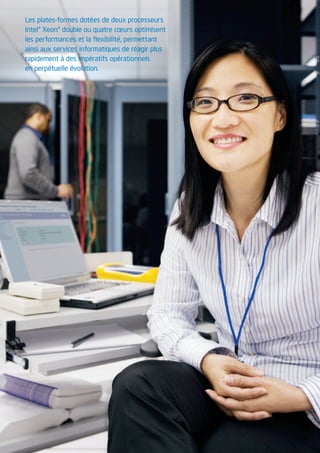 Les plates-formes dotées de deux processeurs
Intel® Xeon® double ou quatre cœurs optimisent
les performances et la flexibilité, permettant
ainsi aux services informatiques de réagir plus
rapidement à des impératifs opérationnels
en perpétuelle évolution.




                                                  3
 