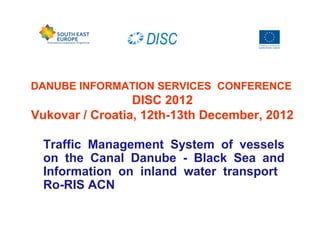 DANUBE INFORMATION SERVICES CONFERENCE
DISC 2012
Vukovar / Croatia, 12th-13th December, 2012
Traffic Management System of vessels
on the Canal Danube - Black Sea and
Information on inland water transport
Ro-RIS ACN
 