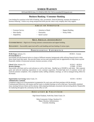 AMBER HARMON
340 South Mill St Ione, CA 95640 • (209) 256-7168 • cruzamber2012@gmail.com
Business Banking / Consumer Banking
I am looking for a position in the field of banking, sales, investments, financial planning, monetary development, or
business financing. I believe my strong interpersonal skills provide value to any company that I may support.
A R E A S O F S T R E N G T H
 Customer Service  Attention to Detail  Rapport Building
 Sales Quality  Punctuality  Notary Public
 Adaptability  Quick Learner
K E Y S K I L L S A S S E S S M E N T
CUSTOMER SERVICE – High level of strong customer communication and rapport building.
MANAGEMENT – Successfully supervised staff in cash handling and loan funding of various types.
P R O F E S S I O N A L E X P E R I E N C E
Wells Fargo, Jackson, CA 09/2014 – Current
Personal Banker 1
Successfully provide financial advice to clients of different monetary backgrounds while utilizing financial tools to help
those clients reach their goals. Also provide Notary services and consistently look for opportunities to help clients succeed
financially whether it be personal accounts, business accounts, or both.
Check N Go, Jackson, CA 02/2012 – 09/2014
Branch Manager 12/2008 – 07/2010
Successfully sold loans such as cash advances as well as title loans. Handled up to $50,000 in cash daily. Met corporate
goals and achieved marketing expectations in new customer acquisition. Provided high level of customer service and
resolved customer complaints. Also completed weekly staffing schedules, meetings, as well as managed hiring efforts for
the branch.
Equal Justice Law Group, Sutter Creek, CA 02/2011 - 02/2012
Administrative Assistant
Completed a high level of documentation in preparation for court cases and client meetings with the attorney.
Communicated effectively with trustees and the courts to schedule hearings as well as big cases. Successfully scheduled
many meetings between clients and the attorney while preparing bankruptcy documents and answering phones. Responsible
for marketing throughout the community for the office as well.
E D U C A T I O N & V O L U N T E E R
High School Graduate, North Star, Sutter Creek, CA
Delta Community College, Stockton CA
Major- Business Administration
Currently Attending
 