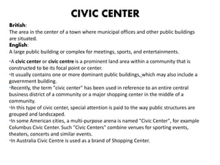 •A civic center or civic centre is a prominent land area within a community that is
constructed to be its focal point or center.
•It usually contains one or more dominant public buildings, which may also include a
government building.
•Recently, the term "civic center" has been used in reference to an entire central
business district of a community or a major shopping center in the middle of a
community.
•In this type of civic center, special attention is paid to the way public structures are
grouped and landscaped.
•In some American cities, a multi-purpose arena is named "Civic Center", for example
Columbus Civic Center. Such "Civic Centers" combine venues for sporting events,
theaters, concerts and similar events.
•In Australia Civic Centre is used as a brand of Shopping Center.
British:
The area in the center of a town where municipal offices and other public buildings
are situated.
English:
A large public building or complex for meetings, sports, and entertainments.
CIVIC CENTER
 