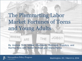 The Plummeting Labor
Market Fortunes of Teens
and Young Adults
Washington, DC / March 13, 2014
By Andrew Sum, Ishwar Khatiwada, Mykhaylo Trubskyy, and
Martha Ross with Walter McHugh and Sheila Palma
 