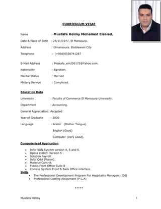 Mustafa Helmy 1
CURRICULUM VITAE
Name : Mustafa Helmy Mohamed Elsaied.
Date & Place of Birth : 27/11/1977, El Mansoura.
Address : Elmansoura. Elsiblawien City
Telephone : (+966) 7821370310
E-Mail Address : Mostafa_em200173@Yahoo.com.
Nationality : Egyptian.
Marital Status : Married
Military Service : Completed.
Education Data
University : Faculty of Commerce El Mansoura University.
Department : Accounting.
General Appreciation: Accepted
Year of Graduate : 2000
Language : Arabic (Mother Tongue)
English (Good)
Computer (Very Good).
Computerized Application
 Infor SUN System version 4, 5 and 6.
 Opera system Version 5 .
 Solution Payroll.
 Infor Q&A (Vision).
 Material Control.
 Fidelio Front Office Suite 8
 Comsys System Front & Back Office interface.
Skills
 The Professional Development Program For Hospitality Managers (IDI)
 Professional Costing Accountant (P.C.A)
*****
 