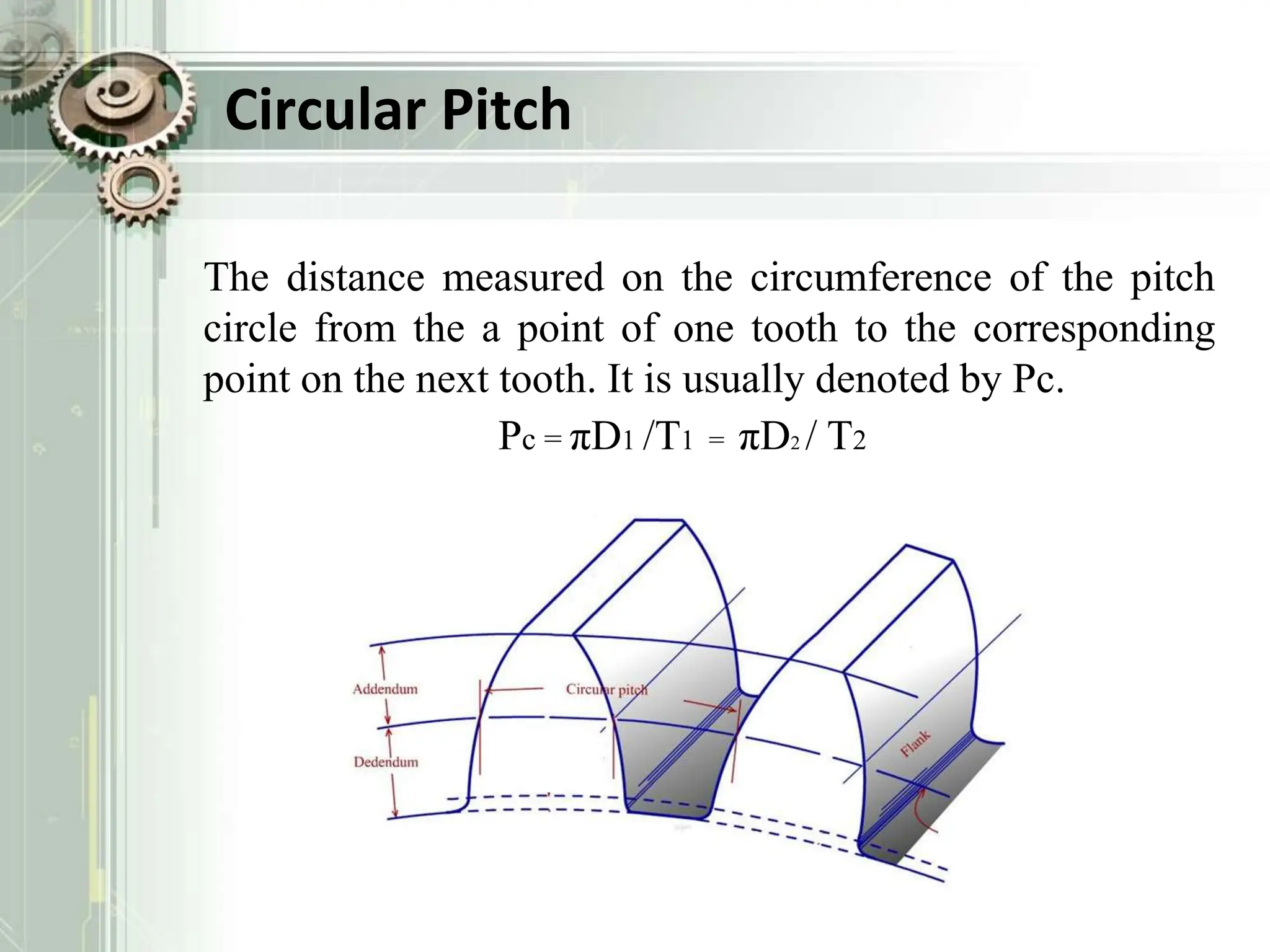 Circular Pitch
The distance measured on the circumference of the pitch
circle from the a point of one tooth to the corresponding
point on the next tooth. It is usually denoted by Pc.
Pc = πD1 /T1 = πD2 / T2
 