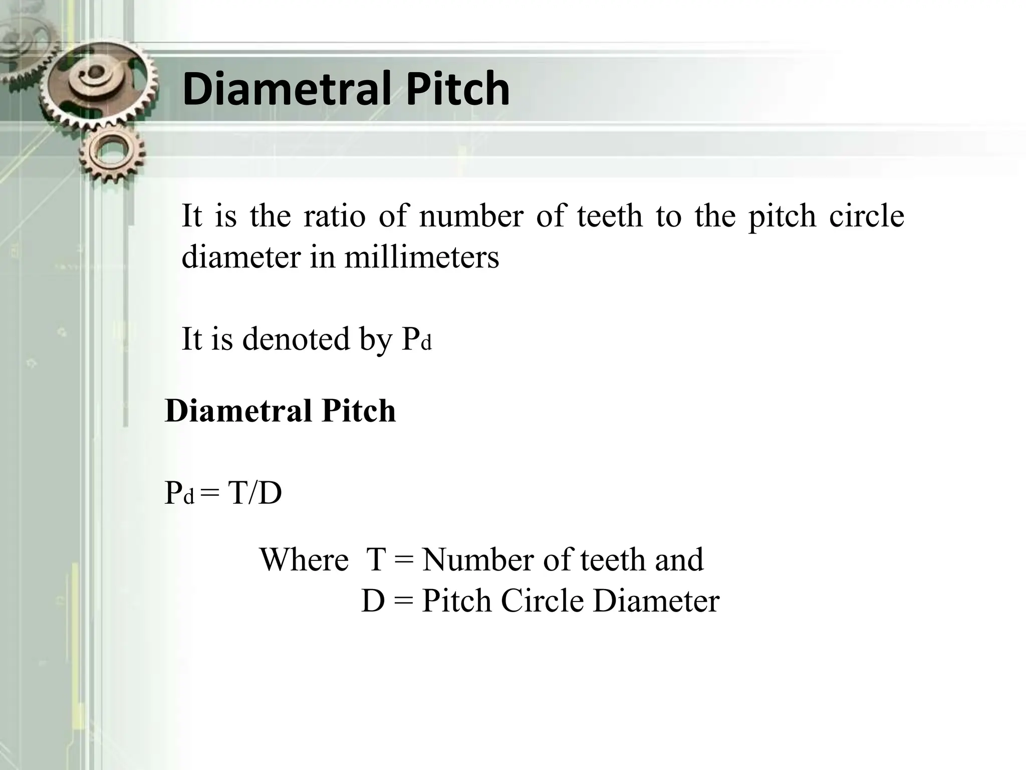 Diametral Pitch
It is the ratio of number of teeth to the pitch circle
diameter in millimeters
It is denoted by Pd
Diametral Pitch
Pd = T/D
Where T = Number of teeth and
D = Pitch Circle Diameter
 