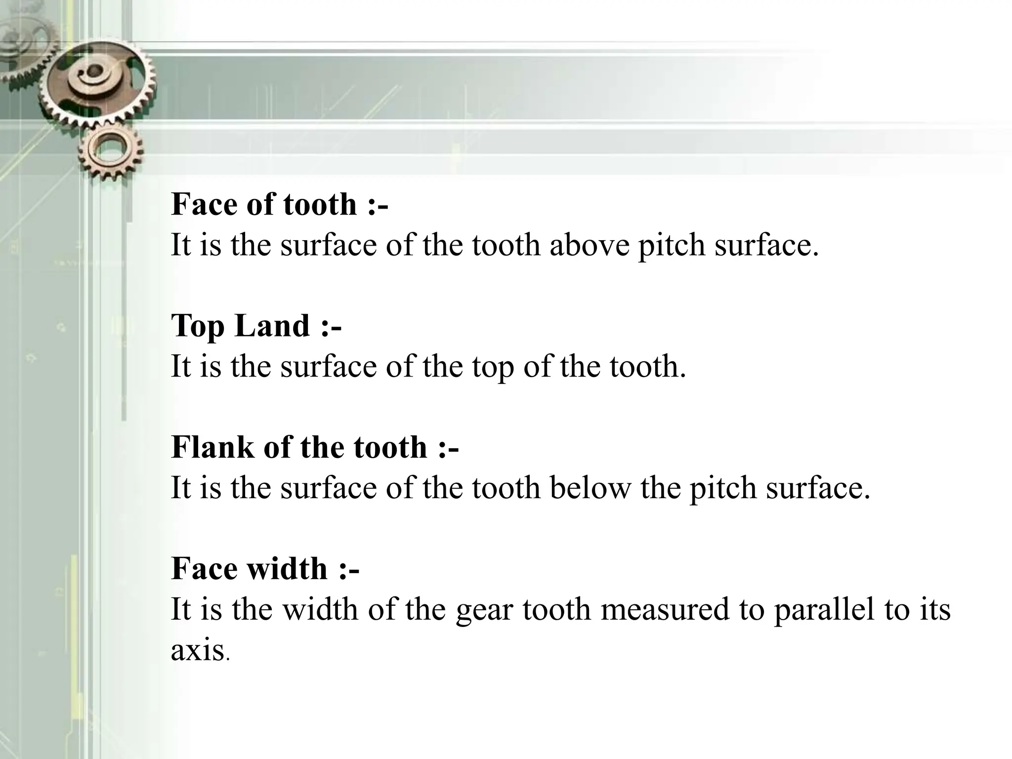 Face of tooth :-
It is the surface of the tooth above pitch surface.
Top Land :-
It is the surface of the top of the tooth.
Flank of the tooth :-
It is the surface of the tooth below the pitch surface.
Face width :-
It is the width of the gear tooth measured to parallel to its
axis.
 