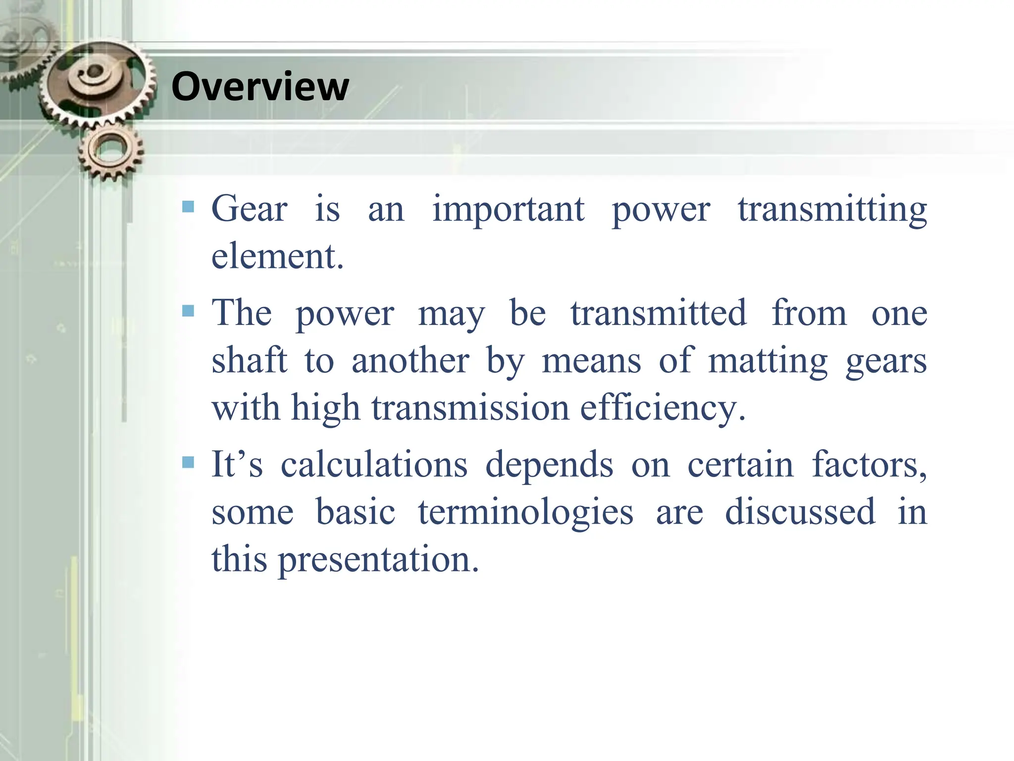 Overview
 Gear is an important power transmitting
element.
 The power may be transmitted from one
shaft to another by means of matting gears
with high transmission efficiency.
 It’s calculations depends on certain factors,
some basic terminologies are discussed in
this presentation.
 