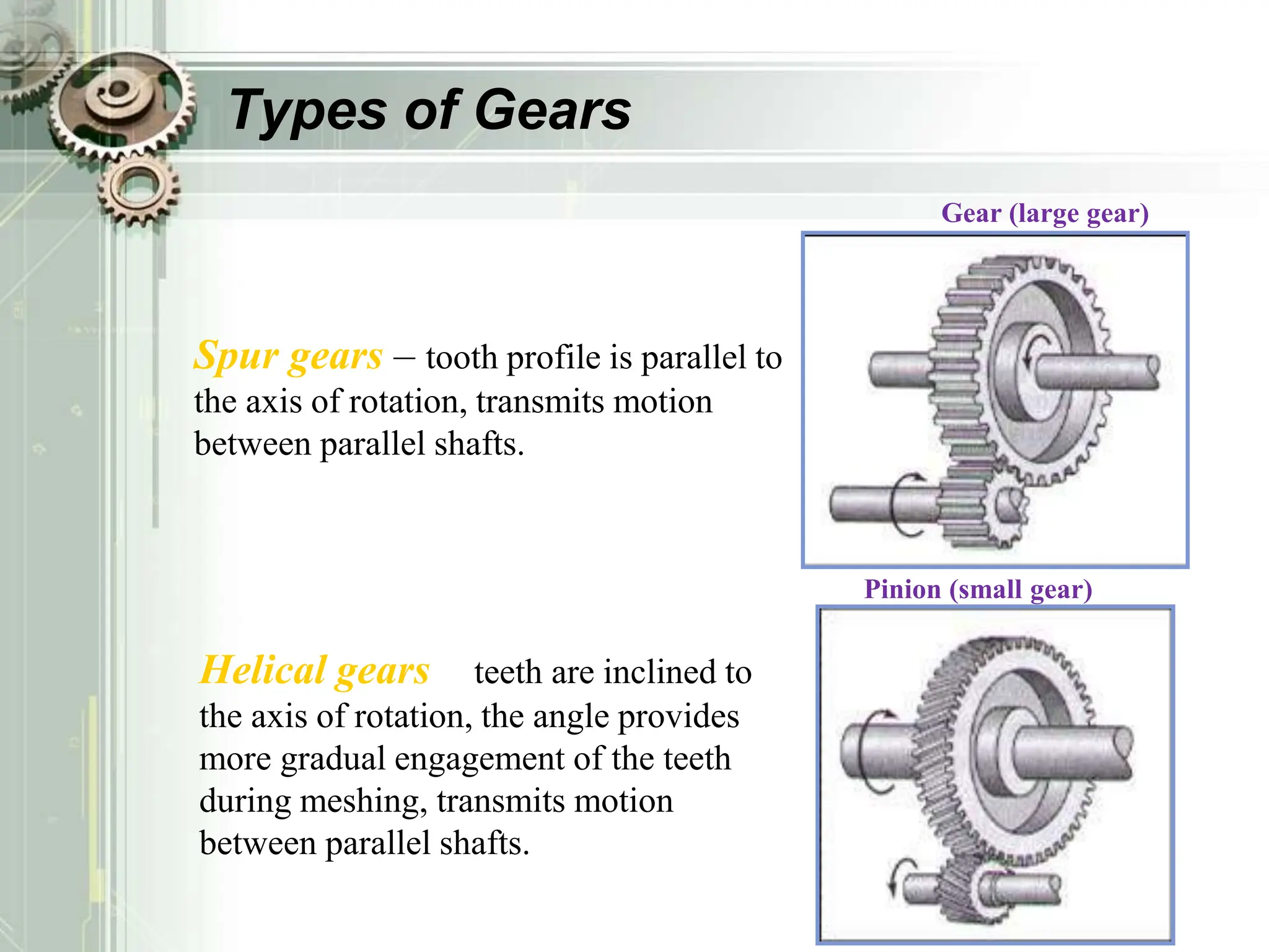 Types of Gears
Spur gears – tooth profile is parallel to
the axis of rotation, transmits motion
between parallel shafts.
Pinion (small gear)
Gear (large gear)
– teeth are inclined to
the axis of rotation, the angle provides
more gradual engagement of the teeth
during meshing, transmits motion
between parallel shafts.
Helical gears
 