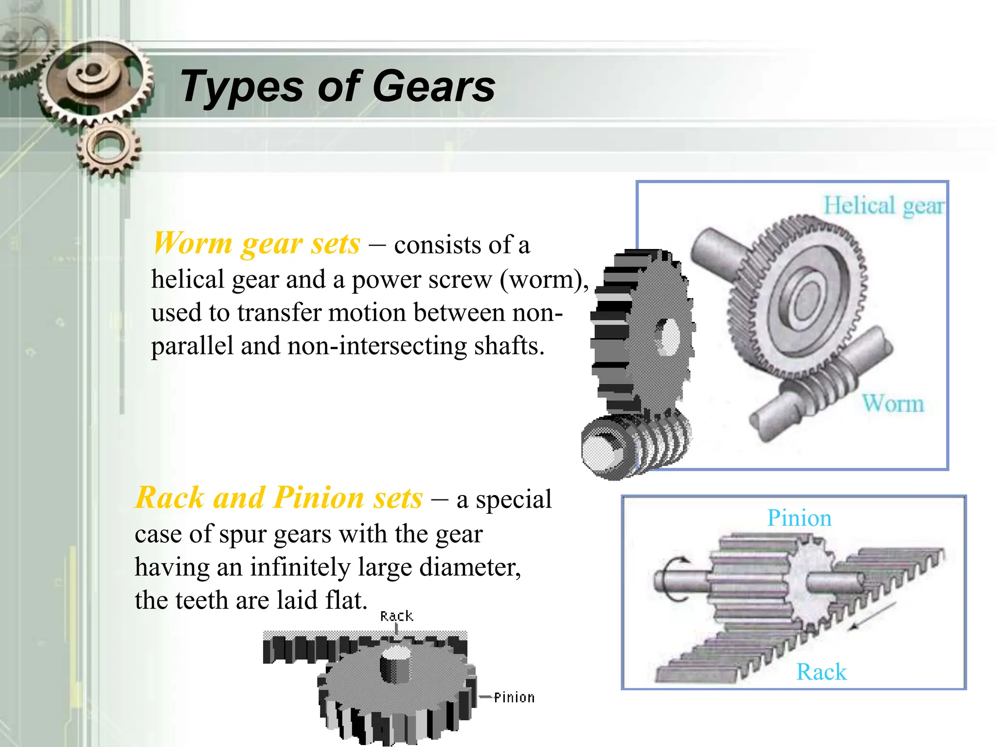 Types of Gears
Worm gear sets – consists of a
helical gear and a power screw (worm),
used to transfer motion between non-
parallel and non-intersecting shafts.
Rack and Pinion sets – a special
case of spur gears with the gear
having an infinitely large diameter,
the teeth are laid flat.
Rack
Pinion
 