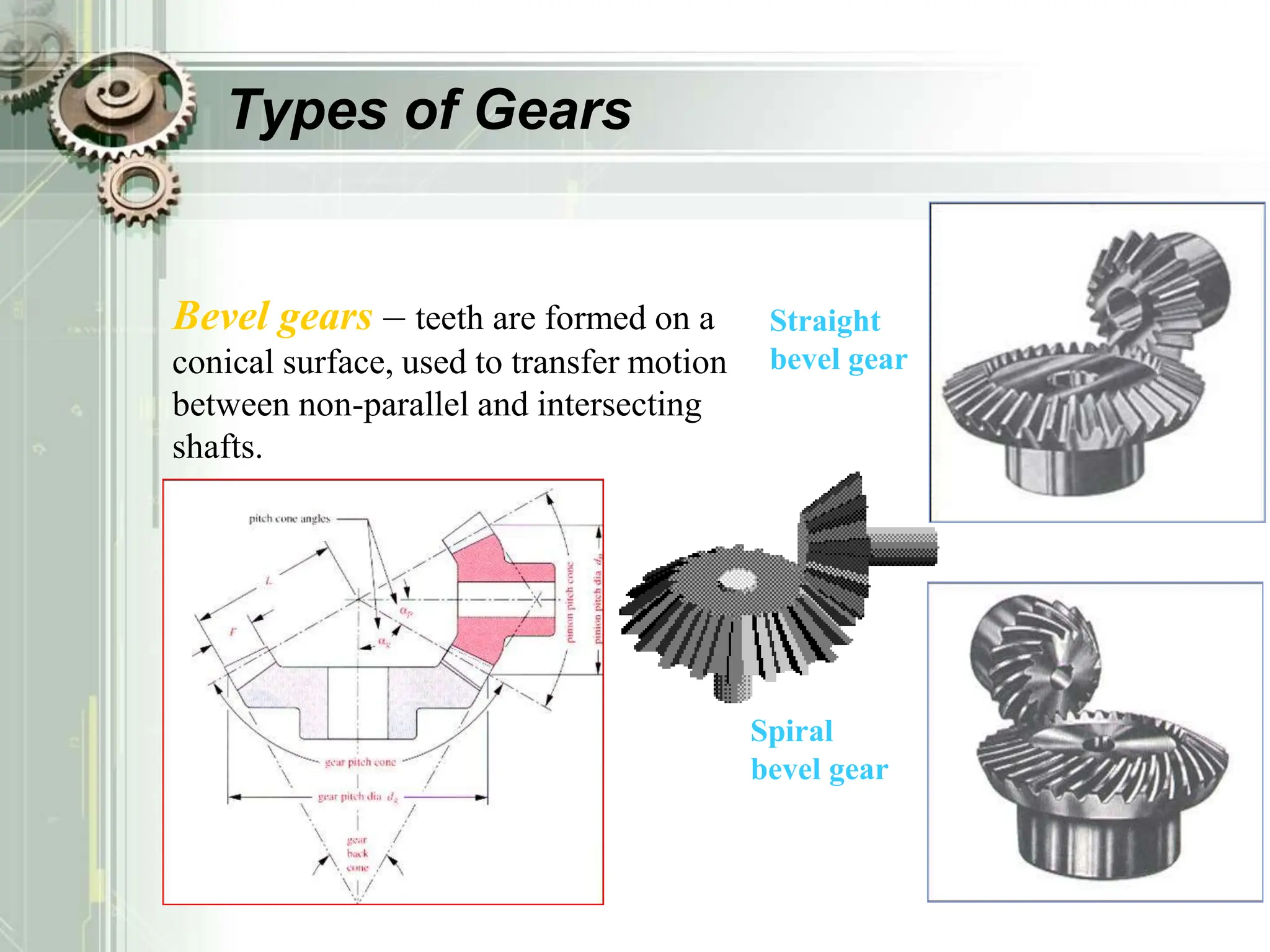 Types of Gears
Bevel gears – teeth are formed on a
conical surface, used to transfer motion
between non-parallel and intersecting
shafts.
Straight
bevel gear
Spiral
bevel gear
 