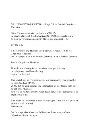 3/13/2020 PSY105 & PSY101 - Page 3.15 - Social-Cognitive
Theories
https://www.webtexts.com/courses/34215-
poirier/traditional_book/chapters/3616983-personality-and-
human-development/pages/2701256-socialcognit… 1/4
Psychology
3 Personality and Human Development / Page 3.15 Social-
Cognitive Theories
On this page: 1 of 1 attempted (100%) | 1 of 1 correct (100%)
Social-Cognitive Theories
How do social-cognitive theorists view personality
development, and how do they
explore behavior?
The social-cognitive perspective on personality, proposed by
Albert Bandura (1986,
2006, 2008), emphasizes the interaction of our traits with our
situations. Much as
nature and nurture always work together, so do individuals and
their situations.
The point to remember Behavior emerges from the interplay of
external and internal
influences.
Social-cognitive theorists believe we learn many of our
behaviors either through
 