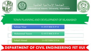 TOWN PLANNING AND DEVELOPMENT OF ISLAMABAD
Salman Nisar 31-FET/BSCE/F14
Muhammad Yaseen 32-FET/BSCE/F14
Sohail Ahmad 11-FET/BSCE/F14
DEPARTMENT OF CIVIL ENGINEERING FET IIUI
 