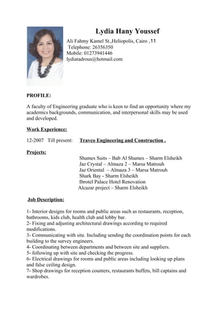 Lydia Hany Youssef
11,Ali Fahmy Kamel St.,Heliopolis, Cairo
Telephone: 26356350
Mobile: 01273941446
lydiatadrous@hotmail.com
PROFILE:
A faculty of Engineering graduate who is keen to find an opportunity where my
academics backgrounds, communication, and interpersonal skills may be used
and developed.
Work Experience:
12-2007 Till present: Travco Engineering and Construction .
Projects:
Shames Suits – Bab Al Shames – Sharm Elsheikh
Jaz Crystal – Almaza 2 – Marsa Matrouh
Jaz Oriental – Almaza 3 – Marsa Matrouh
Shark Bay - Sharm Elsheikh
Ibrotel Palace Hotel Renovation
Alcazar project – Sharm Elsheikh
Job Description:
1- Interior designs for rooms and public areas such as restaurants, reception,
bathrooms, kids club, health club and lobby bar.
2- Fixing and adjusting architectural drawings according to required
modifications.
3- Communicating with site. Including sending the coordination points for each
building to the survey engineers.
4- Coordinating between departments and between site and suppliers.
5- following up with site and checking the progress.
6- Electrical drawings for rooms and public areas including looking up plans
and false ceiling design.
7- Shop drawings for reception counters, restaurants buffets, bill captains and
wardrobes.
 