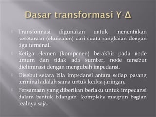  Transformasi digunakan untuk menentukan
kesetaraan (ekuivalen) dari suatu rangkaian dengan
tiga terminal.
 Ketiga elemen (komponen) berakhir pada node
umum dan tidak ada sumber, node tersebut
dieliminasi dengan mengubah impedansi.
 Disebut setara bila impedansi antara setiap pasang
terminal adalah sama untuk kedua jaringan.
 Persamaan yang diberikan berlaku untuk impedansi
dalam bentuk bilangan kompleks maupun bagian
realnya saja.
 