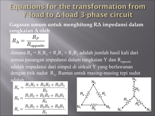 Gagasan umum untuk menghitung RΔ impedansi dalam
rangkaian Δ oleh
dimana RP = R1R2 + R2R3 + R3R1 adalah jumlah hasil kali dari
semua pasangan impedansi dalam rangkaian Y dan Ropposite
adalah impedansi dari simpul di sirkuit Y yang berlawanan
dengan titik sudut RΔ. Rumus untuk masing-masing tepi sudut
adalah :
 