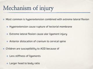 Mechanism of injury
✤ Most common is hyperextension combined with extreme lateral ﬂexion
✤ Hyperextension cause rupture of tectorial membrane
✤ Extreme lateral ﬂexion cause alar ligament injury
✤ Anterior dislocation of cranium to cervical spine
✤ Children are susceptibility to AOD because of
✤ Less stiffness of ligaments
✤ Larger head to body ratio
 