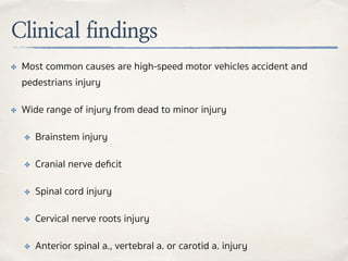 Clinical findings
✤ Most common causes are high-speed motor vehicles accident and
pedestrians injury
✤ Wide range of injury from dead to minor injury
✤ Brainstem injury
✤ Cranial nerve deﬁcit
✤ Spinal cord injury
✤ Cervical nerve roots injury
✤ Anterior spinal a., vertebral a. or carotid a. injury
 