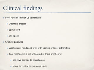Clinical findings
✤ Steel rules of third at C1 spinal canal
✤ Odontoid process
✤ Spinal cord
✤ CSF space
✤ Cruciate paralysis
✤ Weakness of hands and arms with sparing of lower extremities
✤ True mechanism is still unknown but there are theories
✤ Selective damage to neural areas
✤ Injury to ventral corticospinal tracts
 
