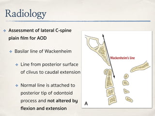 Radiology
✤ Assessment of lateral C-spine
plain ﬁlm for AOD
✤ Basilar line of Wackenheim
✤ Line from posterior surface
of clivus to caudal extension
✤ Normal line is attached to
posterior tip of odontoid
process and not altered by
ﬂexion and extension
Wackenheim’s line
 