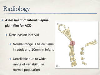 Radiology
✤ Assessment of lateral C-spine
plain ﬁlm for AOD
✤ Dens-basion interval
✤ Normal range is below 5mm
in adult and 10mm in infant
✤ Unreliable due to wide
range of variability in
normal population
 