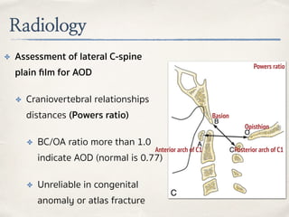 Radiology
✤ Assessment of lateral C-spine
plain ﬁlm for AOD
✤ Craniovertebral relationships
distances (Powers ratio)
✤ BC/OA ratio more than 1.0
indicate AOD (normal is 0.77)
✤ Unreliable in congenital
anomaly or atlas fracture
Basion
Posterior arch of C1
Opisthion
Anterior arch of C1
Powers ratio
 