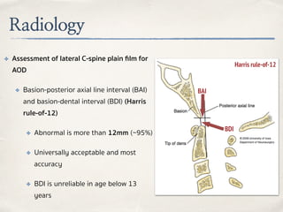 Radiology
✤ Assessment of lateral C-spine plain ﬁlm for
AOD
✤ Basion-posterior axial line interval (BAI)
and basion-dental interval (BDI) (Harris
rule-of-12)
✤ Abnormal is more than 12mm (~95%)
✤ Universally acceptable and most
accuracy
✤ BDI is unreliable in age below 13
years
BAI
BDI
Harris rule-of-12
 