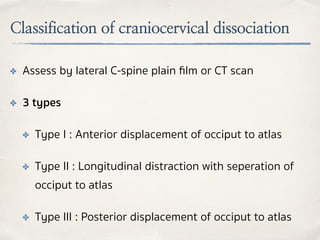 Classification of craniocervical dissociation
✤ Assess by lateral C-spine plain ﬁlm or CT scan
✤ 3 types
✤ Type I : Anterior displacement of occiput to atlas
✤ Type II : Longitudinal distraction with seperation of
occiput to atlas
✤ Type III : Posterior displacement of occiput to atlas
 