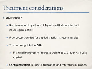 Treatment considerations
✤ Skull traction
✤ Recommended in patients of Type I and III dislocation with
neurological deﬁcit
✤ Fluoroscopic-guided for applied traction is recommended
✤ Traction weight below 5 lb.
✤ If clinical improved >> decrease weight to 1-2 lb. or halo vest
applied
✤ Contraindication in Type II dislocation and rotatory subluxation
 