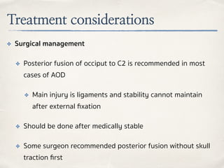 Treatment considerations
✤ Surgical management
✤ Posterior fusion of occiput to C2 is recommended in most
cases of AOD
✤ Main injury is ligaments and stability cannot maintain
after external ﬁxation
✤ Should be done after medically stable
✤ Some surgeon recommended posterior fusion without skull
traction ﬁrst
 