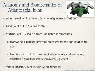 Anatomy and Biomechanics of
Atlantoaxial joint
✤ Atlantoaxial joint is mainly functionally as neck rotation
✤ Facet joint of C1-2 is horizontal
✤ Stability of C1-2 joint is from ligamentous structures
✤ Transverse ligament : Prevent excessive translation of atlas to
axis
✤ Alar ligament : Limit rotation of atlas on axis and secondary
translation stabiliser (from transverse ligament)
✤ Vertebral artery runs in transverse foramen
Schmidek & Sweet operative neurosurgical techniques
 
