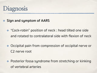 Diagnosis
✤ Sign and symptom of AARS
✤ “Cock-robin” position of neck : head tilted one side
and rotated to contralateral side with ﬂexion of neck
✤ Occipital pain from compression of occipital nerve or
C2 nerve root
✤ Posterior fossa syndrome from stretching or kinking
of vertebral arteries
 