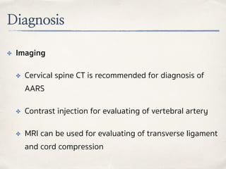 Diagnosis
✤ Imaging
✤ Cervical spine CT is recommended for diagnosis of
AARS
✤ Contrast injection for evaluating of vertebral artery
✤ MRI can be used for evaluating of transverse ligament
and cord compression
 