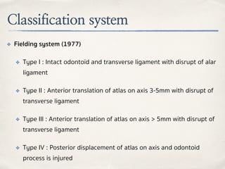 Classification system
✤ Fielding system (1977)
✤ Type I : Intact odontoid and transverse ligament with disrupt of alar
ligament
✤ Type II : Anterior translation of atlas on axis 3-5mm with disrupt of
transverse ligament
✤ Type III : Anterior translation of atlas on axis > 5mm with disrupt of
transverse ligament
✤ Type IV : Posterior displacement of atlas on axis and odontoid
process is injured
 