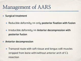 Management of AARS
✤ Surgical treatment
✤ Reducible deformity >> only posterior ﬁxation with fusion
✤ Irreducible deformity >> Anterior decompression with
posterior fusion
✤ Anterior decompression
✤ Transoral route with soft tissue and longus colli muscles
stripped from bone with/without anterior arch of C1
resection
 