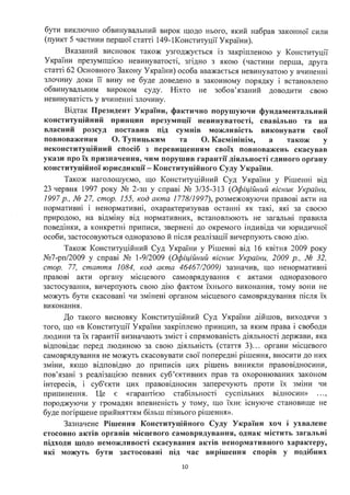 бути виключно обвинувальний вирок щодо нього, який набрав законної сили
(пункт 5 частини першої статті 149-lКонституції України).
Вказаний висновок також узгоджується із закріпленою у Конституції
України презумпцією невинуватості, згідно з якою (частини перша, друга
статті 62 Основного Закону України) особа вважається невинуватою у вчиненні
злочину доки її вину не буде доведено в законному порядку і встановлено
обвинувальним вироком суду. Ніхто не зобов'язаний доводити свою
невинуватість у вчиненні злочину.
Відтак Президент України, фактично порушуючи фундаментальний
конституційний принцип презумпції невинуватості, свавільно та на
власний розсуд поставив під сумнів можливість виконувати свої
повноваження О. Тупицьким та О. Касмінінім, а також у
неконституційний спосіб з перевищенням своїх повноважень скасував
укази про їх призначення, чим порушив гарантії діяльності єдиного органу
конституційної юрисдикції - Конституційного Суду України .
Також наголошуємо, що Конституційний Суд України у Рішенні від
23 червня 1997 року № 2-зп у ,справі № 3/35-313 (Офіційний вісник України,
1997 р., № 27, стор. 155, код акта 1778/1997), розмежовуючи правові акти на
нормативю 1 ненормативні, охарактеризував останні як такі, які за своєю
природою, на відміну від нормативних, встановлюють не загальні правила
поведінки, а конкретні приписи, звернені до окремого індивіда чи юридичної
особи, застосовуються одноразово й після реалізації вичерпують свою дію.
Також Конституційний Суд України у Рішенні від 16 квітня 2009 року
№7-рп/2009 у справі № 1-9/2009 (Офіційний вісник України, 2009 р., № 32,
стор. 77, стаття 1084, код акта 46467/2009) зазначив, що ненормативні
. .
правош акти органу м1сцевого самоврядування є актами одноразового
застосування, вичерпують свою дію фактом їхнього виконання, тому вони не
можуть бути скасовані чи змінені органом місцевого самоврядування після їх
виконання.
До такого висновку Конституційний Суд України дійшов, виходячи з
того, що «в Конституції України закріплено принцип, за яким права і свободи
людини та їх гарантії визначають зміст і спрямованість діяльності держави, яка
відповідає перед людиною за свою діяльність (стаття 3)... органи місцевого
самоврядування не можуть скасовувати свої попередю р1шення, вносити до них
зміни, якщо відповідно до приписів цих рішень виникли правовідносини,
пов'язані з реалізацією певних суб'єктивних прав та охоронюваних законом
інтересів, і суб'єкти цих правовідносин заперечують проти їх зміни чи
припинення. Це є «гарантією стабільності суспільних відносин» ...,
породжуючи у громадян впевненість у тому, що їхнє існуюче становище не
буде погіршене прийняттям більш пізнього рішення».
Зазначене Рішення Конституційного Суду України хоч і ухвалене
стосовно актів органів місцевого самоврядува11ня, однак містить загальні
підходи щодо неможливості скасування актів ненормативного характеру,
які можуть бути застосовані під час вирішення спорів у подібних
10
 
