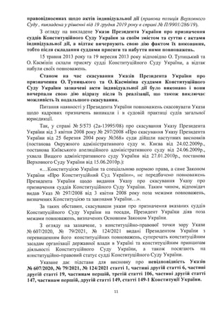 правовідносинах щодо актів індивідуальної дії (правова позиція Верховного
Суду, викладена у рішенні від 19 грудня 2019року в справі № П/9901/286/19).
З огляду на викладене Укази Президента України про призначення
суддів Конституційного Суду України за своїм змістом та суттю є актами
індивідуальної дії, а відтак вичерпують свою дію фактом їх виконання,
тобто після складання суддями присяги та набуття ними повноважень.
15 травня 2013 року та 19 вересня 2013 року відповідно О. Тупицький та
О. Касмінін склали присягу судді Конституційного Суду України, а відтак
набули своїх повноважень.
Станом на час скасування Указів Президента України про
призначення О. Тупицького та О. Касмініна суддями Конституційного
Суду України зазначені акти індивідуальної дії було виконано і вони
вичерпали свою дію відразу після їх реалізації, що також виключає
можливість їх подальшого скасування.
Питання наявності у Президента України повноважень скасовувати Укази
щодо кадрових призначень виникали і в судовій практиці судів загальної
юрисдикції.
Так, у справі № 5/573 (2а-13995/08) про скасування Указу Президента
України від 3 квітня 2008 року № 297/2008 «Про скасування Указу Президента
України від 25 березня 2004 року №368» суди дійшли наступних висновків
(постанова Окружного адміністративного суду м. Києва від 24.02.2009р.,
постанова Київського апеляційного адміністративного суду від 24.06.2009р.,
ухвала Вищого адміністративного суду України від 27.01.2010р., постанова
Верховного Суду України від 15.06.2010р.):
«...Конституцією України та спеціальною нормою права, а саме Законом
України «Про Конституційний Суд України», не передбачено повноважень
Президента України щодо видання Указу про скасування Указу про
призначення суддів Конституційного Суду України. Таким чином, відповідач
видав Указ № 297/2008 від 3 квітня 2008 року поза межами повноважень,
визначених Конституцією та законами України ...».
За таких обставин, скасувавши укази про призначення вказаних суддів
Конституційного Суду України на посади, Президент України діяв поза
межами повноважень, визначених Основним Законом України.
З огляду на зазначене, з конституційно-правової точки зору Укази
№ 607/2020, № 79/2021, № 124/2021 видані Президентом України з
перевищенням його конституційних повноважень, суперечать конституційним
засадам організації державної влади в Україні та конституційним принципам
діяльності Конституційного Суду України, а також посягають на
конституційно-правовий статус судді Конституційного Суду України.
Указане дає підстави для висновку про невідповідність Указів
№ 607/2020, № 79/2021, № 124/2021 статті 1, частині другій статті 6, частині
другій статті 19, частинам першій, третій статті 106, частині другій статті
147, частинам першій, другій статті 149, статті 149-1 Конституції України.
11
 