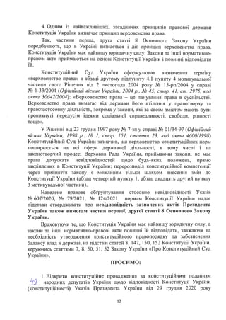 4. Одним із найважливіших, засадничих принципів правової держави
Конституція України визначає принцип верховенства права.
Так, частини перша, друга статті 8 Основного Закону України
передбачають, що в Україні визнається і діє принцип верховенства права.
Конституція України має найвищу юридичну силу. Закони та інші нормативно­
правові акти приймаються на основі Конституції України і повинні відповідати
їй.
Конституційний Суд України сформулював визначення терміну
«верховенство права» в абзаці другому підпункту 4.1 пункту 4 мотивувальної
частини свого Рішення від 2 листопада 2004 року № 15-рп/2004 у справі
№ 1-33/2004 (Офіційний вісник України, 2004 р. , № 45, стор. 41, ст. 2975, код
акта 30642/2004): «Верховенство права - це панування права в суспільстві.
Верховенство права вимагає від держави його втілення у правотворчу та
правозастосовну діяльність, зокрема у закони, які за своїм змістом мають бути
проникнуті передусім ідеями соціальної справедливості, свободи, рівності
тощо».
У Рішенні від 23 грудня 1997 року № 7-зп у справі № 01/34-97 (Офіційний
вісник України, 1998 р., № 1, стор. 151, стаття 23, код акта 4600/1998)
Конституційний Суд України зазначив, що верховенство конституційних норм
поширюється на всі сфери державної діяльності, в тому числі і на
законотворчий процес; Верховна Рада України, приймаючи закони, не має
права допускати невідповідностей щодо будь-яких положень, прямо
закріплених в Конституції України; перерозподіл конституційної компетенції
через прийняття закону є можливим тільки шляхом внесення змін до
Конституції України (абзац четвертий пункту 1, абзац двадцять другий пункту
3 мотивувальної частини).
Наведене правове обrрунтування стосовно невідповідності Указів
№ 607/2020, № 79/2021, № 124/2021 нормам Конституції України надає
підстави стверджувати про невідповідність зазначених актів Президента
України також вимогам частин першої, другої статті 8 Основного Закону
України.
Враховуючи те, що Конституція України має найвищу юридичну силу, а
закони та інші нормативно-правові акти повинні їй відповідати, зважаючи на
необхідність утвердження конституційного правопорядку та забезпечення
балансу влад в державі, на підставі статей 8, 147, 150, 152 Конституції України,
керуючись статтями 7, 8, 50, 51, 52 Закону України «Про Конституційний Суд
України»,
ПРОСИМО:
1. Відкрити конституційне провадження за конституційним поданням
}і9__ народних депутатів України щодо відповідності Конституції України
(конституційності) Указів Президента України від 29 грудня 2020 року
12
 