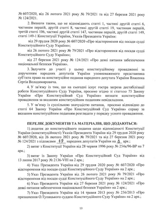 № 607/2020, від 26 лютого 2021 року № 79/2021 та від 27 березня 2021 року
№ 124/2021.
2. Визнати таким, що не відповідають статті 1, частині другій статті 6,
частинам першій, другій статті 8, частині другій статті 19, частинам першій,
третій статті 106, частині другій статті 147, частинам першій, другій статті 149,
статті 149-1 Конституції України, Указів Президента України:
від 29 грудня 2020 року № 607/2020 «Про відсторонення від посади судді
Конституційного Суду України»;
від 26 лютого 2021 року № 79/2021 «Про відсторонення від посади судді
Конституційного Суду України»;
від 27 березня 2021 року № 124/2021 «Про деякі питання забезпечення
національної безпеки України».
3. Залучити до участі у цьому конституційному провадженні за
дорученням народних депутатів України уповноваженого представника
суб'єкта права на конституційне подання народного депутата України Власенка
Сергія Володимировича.
4. У зв'язку із тим, що на сьогодні існує гостра загроза дестабілізації
роботи Конституційного Суду України, просимо згідно зі статтею 75 Закону
України «Про Конституційний Суд України» визнати конституційне
провадження за вказаним конституційним поданням невідкладним.
5. У зв'язку із суспільною значущістю питання, просимо відповідно до
статті 64 Закону України «Про Конституційний Суд України» справу за
вказаним конституційним поданням розглядати у порядку усного провадження.
ПЕРЕЛІК ДОКУМЕНТІВ ТА МАТЕРІАЛІВ, ЩО ДОДАІОТЬСЯ:
1) додаток до конституційного подання щодо відповідності Конституції
України (конституційності) Указів Президента України від 29 грудня 2020 року
№ 607/2020, від 26 лютого 2021 року № 79/2021 та від 27 березня 2021 року
№ 124/2021 з підписами 49 народних депутатів України на~ арк.;
2) витяг з Конституції України від 28 червня 1996 року № 254к/96-ВР на 7
арк.;
3) витяг із Закону України «Про Конституційний Суд України» від
13 липня 2017 року № 2136-VIII на 2 арк.;
4) Указ Президента України від 29 грудня 2020 року № 607/2020 «Про
відсторонення від посади судді Конституційного Суду України» на 2 арк.;
5) Указ Президента України від 26 лютого 2021 року № 79/2021 «Про
відсторонення від посади судді Конституційного Суду України» на 2 арк.;
6) Указ Президента України від 27 березня 2021 року № 124/2021 «Про
деякі питання забезпечення національної безпеки України» на 2 арк.;
7) Указ Президента України від 14 травня 2013 року № 256/2013 «Про
призначення О.Тупицького суддею Конституційного Суду України» на 2 арк.;
13
 