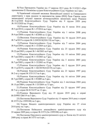 8) Указ Президента України від 17 вересня 2013 року № 513/2013 «Про
призначення О. Касмініна суддею Конституційного Суду України» на 2 арк.;
9) Терміновий спільний висновок Венеційської комісії та Генерального
директорату з прав людини та верховенства права (DGI) Ради Європи щодо
законодавчої ситуації навколо антикорупційних механізмів щодо Рішення
№ 13-р/2020 Конституційного Суду України від 9 грудня 2020 року
№ 1012/2020 на 19 арк.;
1О) Рішення Конституційного Суду України
№ 5-рп/2016 у справі № 1-27/2016 на 4 арк.;
11) Рішення Конституційного Суду України
№ 4-рп/2008 в справі № 1-8/2008 на 12 арк.;
12) Висновок Конституційного Суду України
№ 7-в/2019 в справі № 2-249/2019(5581/19) на 9 арк.;
13) Рішення Конституційного Суду України
№ 9-рп/2004 у справі № 1-15/2004 на 6 арк.;
14) Рішення Конституційного Суду України
№ 22-рп/2003 у справі № 1-46/2003 на 4 арк.;
15) Рішення Конституційного Суду України
№ 7-рп/2003 у справі № 1-14/2003 на 7 арк.;
16) Рішення Конституційного Суду України
№ 7-рп/2005 у справі № 1-15/2005 на 1О арк.;
ВІД 8 липня 2016 року
. 1 2008
ВІД КВІТНЯ року
від 16 грудня 2019 року
від 7 КВІТНЯ 2004 року
ВІД 25 грудня 2003 року
ВІД 10 квітня 2003 року
ВІД 5 жовтня 2005 року
17) Рішення Конституційного Суду України від 2 грудня 2019 року
№ 11-р/2019 у справі № 1-182/2019(4165/19) на 6 арк.;
18) Рішення Конституційного Суду України від 23 червня 1997 року
№ 2-зп у справі № 3/35-313 на 4 арк.;
19) Рішення Конституційного Суду України від 16 квітня 2009 року
№ 7-рп/2009 у справі № 1-9/2009 на 5 арк.;
20) Рішення Конституційного Суду України від 2 листопада 2004 року
№ 15-рп/2004 у справі № 1-33/2004 на 13 арк.;
21) Рішення Конституційного Суду України від 23 грудня 1997 року
№ 7-зп у справі № 01/34-97 на 12 арк.;
22) Рішення Верховного Суду від 19 грудня 2019 року в справі
№ П/9901/286/19 на 5 арк.;
23) Постанова Верховного Суду України від 15 червня 2010 року в справі
№ 5/573 (2а-13995/08) на 2 арк.;
24) Ухвала Вищого адміністративного суду України від 27 січня
2010 року на 3 арк.;
25) Постанова Київського апеляційного адміністративного суду ВІД
24 червня 2009 року в справі № 5/573 (2а-13995/08) на 6 арк.;
26) Постанова Окружного адміністративного суду м. Києва від 24 лютого
2009 року в справі № 5/573 на 6 арк.;
14
 