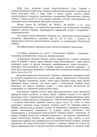 Крім того, усунення суддів Конституційного Суду України в
неконституційний спосіб може створити небезпечний прецедент, відповідно до
якого будь-яких осіб, в тому числі й інших суддів єдиного органу
конституційного контролю, призначених попередніми Президентами України,
можна у такий спосіб та поза межами правових підстав «відсторонити» від
виконання ними повноважень або навіть «звільнити».
Відтак Укази № 607/2020, № 79/2021, № 124/2021 є не лише
антиконституційними, а й юридично-шкідливими для подальшого існування
правової системи України, перетворюючи державний устрій в неправовий і
недемократичний.
Так, аналіз Указів Президента України, що є предметом конституційного
контролю, обумовлюють висновок про те, що їх зміст і сутність, на
переконання суб'єкта конституційного подання, не відповідають Конституції
України.
На обrрунтування тверджень щодо неконституційності зазначаємо.
1. Україна відповідно до статті 1 Конституції України є суверенна 1
незалежна, демократична, сощальна, правова держава.
За Основним Законом України носієм суверенітету і єдиним джерелом
влади в Україні є народ; народ здійснює владу безпосередньо і через органи
.. . .
державно~ влади та органи м1сцевого самоврядування; право визначати 1
змінювати конституційний лад в Україні належить виключно народові і не
може бути узурповане державою, її органами або посадовими особами (частини
друга, третя статті 5).
Важливою функцією Конституції України є обмеження державної влади
як похідної вторинної від установчої влади народу. Закріплення в Основному
Законі України положення, згідно з яким народ здійснює владу через органи
державної влади, означає, що лише народ у Конституції України може
визначити, які органи державної влади і з яким обсягом компетенції він
уповноважує на здійснення влади від його імені.
Конституція України містить низку фундаментальних щодо здійснення
державної влади положень, за якими: права і свободи людини та їх гарантії
визначають зміст і спрямованість діяльності держави; держава відповідає перед
людиною за свою діяльність; утвердження і забезпечення прав і свобод людини
є головним обов'язком держави (частина друга статті З); ніхто не може
узурпувати державну владу (частина четверта статті 5); державна влада в
Україні здійснюється на засадах її поділу на законодавчу, виконавчу та судову;
органи законодавчої, виконавчої та судової влади здійснюють свої
повноваження у встановлених Конституцією України межах і відповідно до
законів України (стаття б); в Україні визнається і діє принцип верховенства
права; Конституція України має найвищу юридичну силу; закони та інші
нормативно-правові акти приймаються на основі Конституції України і повинні
відповідати їй; норми Конституції України є нормами прямої дії (стаття 8);
органи державної влади та органи місцевого самоврядування, їх посадові особи
з
 