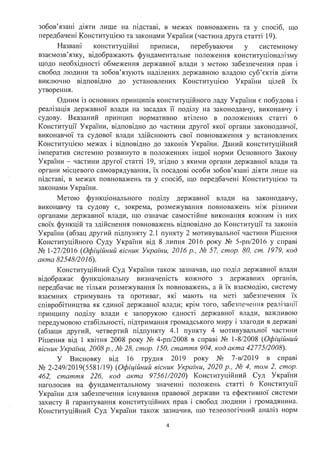 зобов'язані діяти лише на підставі, в межах повноважень та у спосіб, що
передбачені Конституцією та законами України (частина друга статті 19).
Названі конституційні приписи, перебуваючи у системному
взаємозв'язку, відображають фундаментальне положення конституціоналізму
щодо необхідності обмеження державної влади з метою забезпечення прав і
свобод людини та зобов'язують наділених державною владою суб'єктів діяти
виключно відповідно до установлених Конституцією України цілей їх
утворення.
Одним із основних принципів конституційного ладу України є побудова і
реалізація державної влади на засадах її поділу на законодавчу, виконавчу і
судову. Вказаний принцип нормативно втілено в положеннях статті 6
Конституції України, відповідно до частини другої якої органи законодавчої,
виконавчої та судової влади здійснюють свої повноваження у встановлених
Конституцією межах і відповідно до законів України. Даний конституційний
імператив системно розвинуто в положеннях іншої норми Основного Закону
України - частини другої статті 19, згідно з якими органи державної влади та
органи місцевого самоврядування, їх посадові особи зобов'язані діяти лише на
підставі, в межах повноважень та у спосіб, що передбачені Конституцією та
законами України.
Метою функціонального поділу державної влади на законодавчу,
. .
виконавчу та судову є, зокрема, розмежування повноважень м1ж р1зними
органами державної влади, що означає самостійне виконання кожним із них
своїх функцій та здійснення повноважень відповідно до Конституції та законів
України (абзац другий підпункту 2.1 пункту 2 мотивувальної частини Рішення
Конституційного Суду України від 8 липня 2016 року № 5-ртт/2016 у справі
№ 1-27/2016 (Офіційний вісник України, 2016 р., № 57, стор. 80, ст. 1979, код
акта 82548/2016).
Конституційний Суд України також зазначав, що поділ державної влади
відображає функціональну визначеність кожного з державних органів,
передбачає не тільки розмежування їх повноважень, а й їх взаємодію, систему
взаємних стримувань та противаг, які мають на меті забезпечення їх
співробітництва як єдиної державної влади; крім того, забезпечення реалізаt(Їі
принципу поділу влади є запорукою єдності державної влади, важливою
передумовою стабільності, підтримання громадського миру і злагоди в державі
(абзаци другий, четвертий підпункту 4.1 пункту 4 мотивувальної частини
Рішення від 1 квітня 2008 року № 4-рп/2008 в справі № 1-8/2008 (Офіційний
вісник України, 2008р., № 28, стор. 150, стаття 904, код акта 42775/2008).
У Висновку від 16 грудня 2019 року № 7-в/2019 в справі
№ 2-249/2019(5581/19) (Офіційний вісник України, 2020 р., № 4, том 2, стор.
462, стаття 226, код акта 97561/2020) Конституційний Суд України
наголосив на фундаментальному значенні положень статті 6 Конституції
України для забезпечення існування правової держави та ефективної системи
захисту й гарантування конституційних прав і свобод людини і громадянина.
Конституційний Суд України також зазначив, що телеологічний аналіз норм
4
 