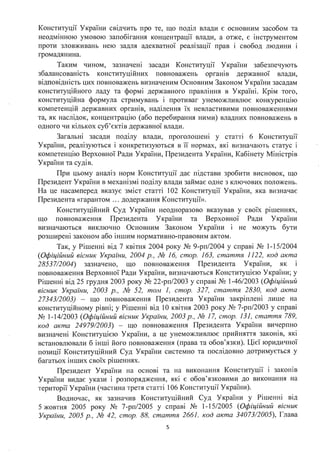 Конституції України свідчить про те, що поділ влади є основним засобом та
неодмінною умовою запобігання концентрації влади, а отже, є інструментом
проти зловживань нею задля адекватної реалізації прав і свобод людини і
громадянина.
Таким чином, зазначені засади Конституції України забезпечують
збалансованість конституційних повноважень органів державної влади,
відповідність цих повноважень визначеним Основним Законом України засадам
конституційного ладу та формі державного правління в Україні. Крім того,
конституційна формула стримувань і противаг унеможливлює конкуренцію
компетенцій державних органів, наділення їх невластивими повноваженнями
та, як наслідок, концентрацію (або перебирання ними) владних повноважень в
одного чи кількох суб'єктів державної влади.
Загальні засади поділу влади, проголошені у статті 6 Конституції
України, реалізуються і конкретизуються в її нормах, які визначають статус і
компетенцію Верховної Ради України, Президента України, Кабінету Міністрів
України та судів.
При цьому аналіз норм Конституції дає підстави зробити висновок, що
Президент України в механізмі поділу влади займає одне з ключових положень.
На це насамперед вказує зміст статті 102 Конституції України, яка визначає
Президента «гарантом ... додержання Конституції».
Конституційний Суд України неодноразово вказував у своїх рішеннях,
що повноваження Президента України та Верховної Ради України
визначаються виключно Основним Законом України і не можуть бути
розширені законом або іншим нормативно-правовим актом.
Так, у Рішенні від 7 квітня 2004 року № 9-рп/2004 у справі № 1-15/2004
(Офіційний вісник України, 2004 р., № 16, стор. 163, стаття 1122, код акта
28537/2004) зазначено, що повноваження Президента України, як і
повноваження Верховної Ради України, визначаються Конституцією України; у
Рішенні від 25 грудня 2003 року № 22-рп/2003 у справі № 1-46/2003 (Офіційний
вісник України, 2003 р., № 52, том 1, стор. 327, стаття 2830, код акта
27343/2003) - що повноваження Президента України закріплені лише на
конституційному рівні; у Рішенні від 10 квітня 2003 року № 7-рп/2003 у справі
№ 1-14/2003 (Офіційний вісник України, 2003 р., № 17, стор. 131, стаття 789,
код акта 24979/2003) - що повноваження Президента України вичерпно
визначені Конституцією України, а це унеможливлює прийняття законів, які
встановлювали б інші його повноваження (права та обов'язки). Цієї юридичної
позиції Конституційний Суд України системно та послідовно дотримується у
багатьох інших своїх рішеннях.
Президент України на основі та на виконання Конституції і законів
України видає укази і розпорядження, які є обов'язковими до виконання на
території України (частина третя статті 106 Конституції України).
Водночас, як зазначив Конституційний Суд України у Рішенні від
5 жовтня 2005 року № 7-рп/2005 у справі № 1-15/2005 (Офіційний вісник
України, 2005 р., № 42, стор. 88, стаття 2661, код акта 34073/2005), Глава
5
 