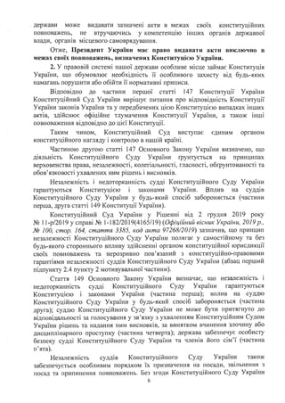 держави може видавати зазначею акти в межах св01х конституційних
повноважень, не втручаючись у компетенцію інших органів державної
влади, орrаюв м1сцевого самоврядування.
Отже, Президент України має право видавати акти виключно в
межах своїх повноважень, визначених Конституцією України.
2. У правовій системі нашої держави особливе місце займає Конституція
України, що обумовлює необхідність її особливого захисту від будь-яких
намагань порушити або обійти її нормативні приписи.
Відповідно до частини першої статті 147 Конституції України
Конституційний Суд України вирішує питання про відповідність Конституції
України законів України та у передбачених цією Конституцією випадках інших
актів, здійснює офіційне тлумачення Конституції України, а також інші
повноваження відповідно до цієї Конституції.
Таким чином, Конституційний Суд виступає єдиним органом
конституційного нагляду і контролю в нашій країні.
Частиною другою статті 147 Основного Закону України визначено, що
діяльність Конституційного Суду України rрунтується на принципах
верховенства права, незалежності, колегіальності, гласності, обrрунтованості та
обов'язковості ухвалених ним рішень і висновків.
Незалежність і недоторканність судді Конституційного Суду України
гарантуються Конституцією і законами України. Вплив на суддів
Конституційного Суду України у будь-який спосіб забороняється (частини
перша, друга статті 149 Конституції України).
Конституційний Суд України у Рішенні від 2 грудня 2019 року
№ 11-р/2019 у справі № 1-182/2019(4165/19) (Офіційний вісник України, 2019р.,
№ 100, стор. 164, стаття 3385, код акта 97268/2019) зазначив, що принцип
незалежності Конституційного Суду України полягає у самостійному та без
будь-якого стороннього впливу здійсненні органом конституційної юрисдикції
своїх повноважень та нерозривно пов'язаний з конституційно-правовими ·
гарантіями незалежності суддів Конституційного Суду України (абзац перший
підпункту 2.4 пункту 2 мотивувальної частини).
Стаття 149 Основного Закону України визначає, що незалежність і
недоторканюсть судді Конституційного Суду України гарантуються
Конституцією законами України (частина перша); вплив на суддю
Конституційного Суду України у будь-який спосіб забороняється (частина
друга); суддю Конституційного Суду України не може бути притягнуто до
відповідальності за голосування у зв'язку з ухваленням Конституційним Судом
України рішень та надання ним висновків, за винятком вчинення злочину або
дисциплінарного проступку (частина четверта); держава забезпечує особисту
безпеку судді Конституційного Суду України та члеюв його сім'ї (частина
п'ята).
Незалежність суддів Конституційного Суду України також
забезпечується особливим порядком їх призначення на посади, звільнення з
посад та припинення повноважень. Без згоди Конституційного Суду України
б
 