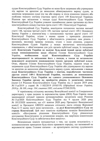 суддю Конституційного Суду України не може бути затримано або утримувано
під вартою чи арештом до винесення обвинувального вироку судом, за
винятком затримання судді під час або відразу ж після вчинення тяжкого або
особливо тяжкого злочину (частина третя статті 149 Конституції України).
Рішення про звільнення з посади судді Конституційного Суду України
Конституційний Суд України ухвалює щонайменше двома третинами від його
конституційного складу (частина третя статті 149-1 Конституції України).
Конституційний Суд України, аналізуючи положення частини восьмої
статті 148, частини третьої статті 149, частини третьої статті 149-1 Основного
Закону України у взаємозв'язку з положеннями частини другої статті 147
Конституції України, згідно з якими одним з принципів діяльності
Конституційного Суду України є обов'язковість ухвалених ним рішень і
висновків, висловив правову позицію, згідно з якою рішення, ухвалені
Конституційним Судом України у межах виключних конституційних
повноважень, є обов'язковими для усіх органів публічної влади, їх посадових
осіб. Конституція України не наділяє будь-який інший орган публічної
влади повноваженнями щодо обрання Голови Конституційного Суду
України, позбавлення судді Конституційного Суду України
недоторканності та звільнення його з посади, а також не встановлює
можливості делегувати повноваження іншим органам публічної влади.
Отже, обрання Голови Конституційного Суду України, надання згоди на
затримання судді Конституційного Суду України або утримування під вартою
чи арештом до винесення обвинувального вироку судом, звільнення з посади
судді Конституційного Суду України з підстав, передбачених частиною
другою статті 149-1 Конституції України, належить до повноважень
Конституційного Суду України як єдиного уповноваженого Основним
Законом України органу на прийняття рішень із зазначених питань
(пункт 2.4 Рішення Конституційного Суду України від 2 грудня 2019 року
№ 11-р/2019 у справі № 1-182/2019 (4165/19) (Офіційний вісник України,
2019р., № 100, стор. 164, стаття 3385, код акта 97268/2019).
У терміновому спільному висновку Венеційської комісії та Генерального
директорату з прав людини та верховенства права (DGI) Ради Європи щодо
законодавч01 ситуації навколо антикорупційних механізмів щодо Рішення
№ 13-р/2020 Конституційного Суду України від 9 грудня 2020 року
№ 1О 12/2020 зазначено, що «31 жовтня 2020 року Президент Венеціанської
комісії та Президент GRECO написали спільного листа спікеру Верховної
Ради.12 У цьому листі вони наголосили ... на ролі Конституційного Суду як
стража Конституції. Цей лист повністю відображає позицію Венеціанської
ком1с11>>. «Нехтування рішенням Конституційного Суду рівносильно
нехтуванню Конституцією та установчою владою, яка закріпила компетенцію
Конституційного Суду та забезпечила його вищість».
Венеціанська комісія погоджується з тим, що судова незалежність є
основоположним принципом будь-якого правового порядку, що заснований на
верховенстві права. Головне питання - як оргаюзувати систему суддівського
7
 
