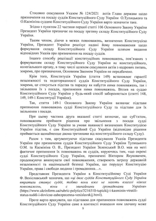 Стосовно скасування Указом № 124/2021 актів Глави держави щодо
призначення на посаду суддів Конституційного Суду України О.Тупицького та
О.Касмініна суддею Конституційного Суду України варто зазначити таке.
Згідно з пунктом 22 частини першої статті 106 Основного Закону України
Президент України призначає на посаду третину складу Конституційного Суду
України.
Таким чином, діючи в межах повноважень, визначених Конституцією
України, Президент України ·реалізує надані йому повноваження щодо
формування складу Конституційного Суду України шляхом видання
відповідних Указів про призначення на посаду суддів.
Іншого способу реалізації · конституційних повноважень, пов'язаних з
формуванням складу Конституційного Суду України як конституційного,
колегіального органу, в тому числі шляхом скасування актів з кадрових питань,
зокрема, про призначення, Основним Законом України не передбачено.
Крім того, Конституція України (стаття 149) встановлює гарантії
незалежності та недоторканності суддів Конституційного Суду України,
зокрема, це стосується підстав та порядку як набуття ними повноважень, так і
звільнення їх з посади, припинення ними повноважень. Вплив на суддю
Конституційного Суду України у будь-який спосіб забороняється (статті 148,
149, 149-1 Конституції України).
Так, стаття 149-1 Основного Закону України визначає шдстави
припинення повноважень судді Конституційного Суду та підстави для їх
звшьнення з посади.
При цьому частина друга вказаної статт1 визначає, що суб'єктом,
повноважним приймати рішення про звільнення з посади судді
Конституційного Суду України за умови наявності визначених Конституцією
України підстав, є сам Конституційний Суд України (відповідне рішення
приймається щонайменше двома третинами від конституційного складу Суду).
Разом з тим, аргументуючи підстави скасування Указів Президента
України про призначення суддів Конституційного Суду України Тупицького
О.М. та Касмініна О. В., Президент України Зеленський В.О. мав на меті
фактичне припинення їх повноважень як суддів, керуючись тим, «що окремі
судді Конституційного Суду України, призначені Віктором Януковичем,
продовжуючи виконувати свої повноваження, створюють загрозу державній
незалежності та національній безпеці України, що порушує Конституцію
України, права і свободи людини і громадянина...».
Представник Президента України в Конституційному Суді України
Ф. Веніславський зазначив, що «ці двоє суддів Конституційного Суду України
втратwш статус судді, тобто вони в:JІсе не мають взагалі ніяких
повноважень, вони є звичайними громадянами Украі·ни»
(https://www.ukrinform.ua/rubric-polytics/32 l65 l0-tupickij-i-kasminin-vtratili-
status-suddi-i-dovicne-zabezpecenna-venislavskij.htmІ).
Проте варто врахувати, що підставою для припинення повноважень судді
Конституційного Суду України саме в контексті вчинення ним злочину може
9
 